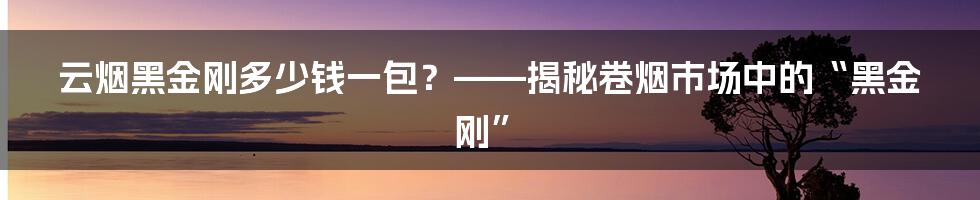 云烟黑金刚多少钱一包？——揭秘卷烟市场中的“黑金刚”