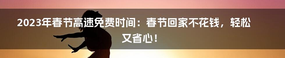 2023年春节高速免费时间：春节回家不花钱，轻松又省心！