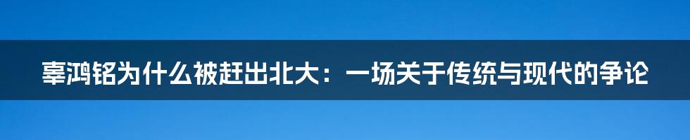 辜鸿铭为什么被赶出北大：一场关于传统与现代的争论