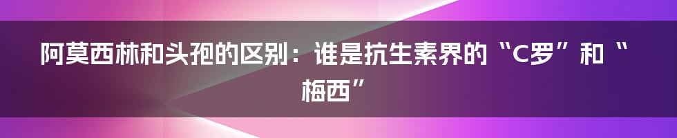 阿莫西林和头孢的区别：谁是抗生素界的“C罗”和“梅西”