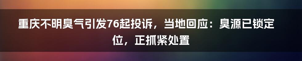 重庆不明臭气引发76起投诉，当地回应：臭源已锁定位，正抓紧处置