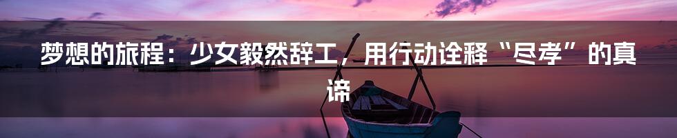 梦想的旅程：少女毅然辞工，用行动诠释“尽孝”的真谛