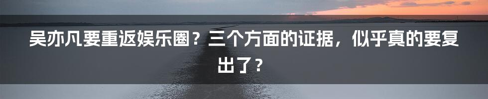 吴亦凡要重返娱乐圈？三个方面的证据，似乎真的要复出了？