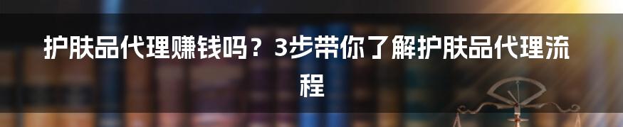 护肤品代理赚钱吗？3步带你了解护肤品代理流程