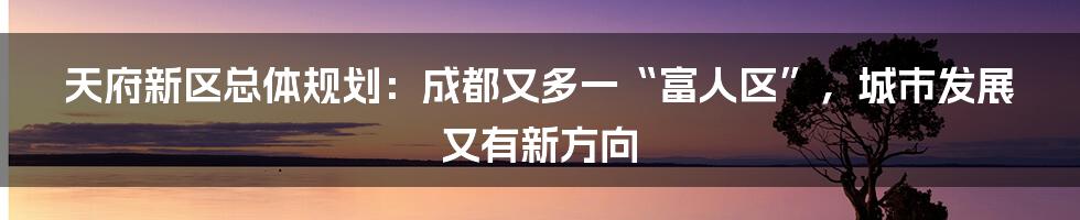 天府新区总体规划：成都又多一“富人区”，城市发展又有新方向