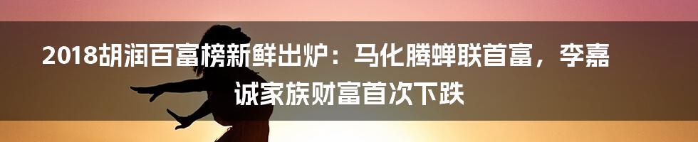 2018胡润百富榜新鲜出炉：马化腾蝉联首富，李嘉诚家族财富首次下跌