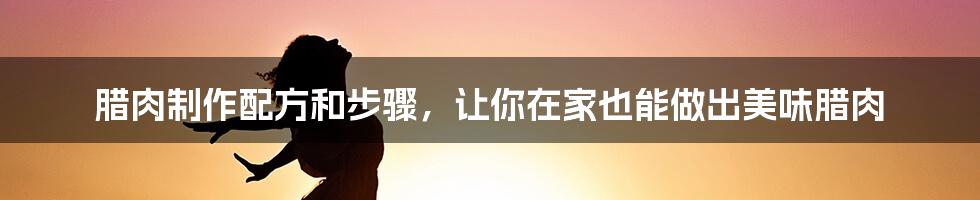 腊肉制作配方和步骤，让你在家也能做出美味腊肉