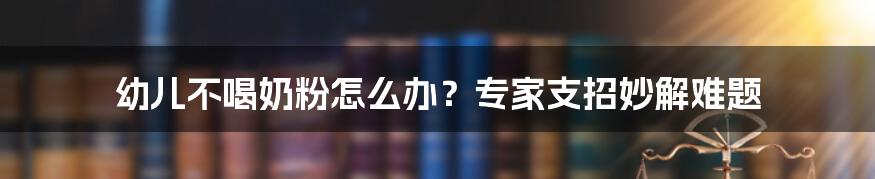 幼儿不喝奶粉怎么办？专家支招妙解难题