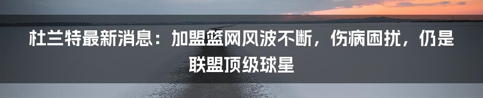 杜兰特最新消息：加盟篮网风波不断，伤病困扰，仍是联盟顶级球星