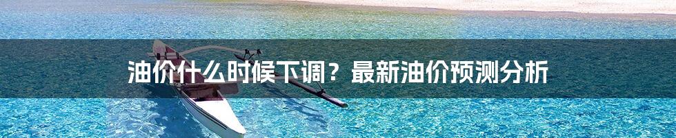 油价什么时候下调？最新油价预测分析