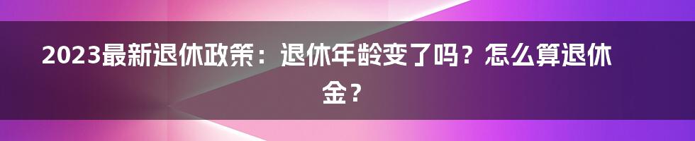 2023最新退休政策：退休年龄变了吗？怎么算退休金？