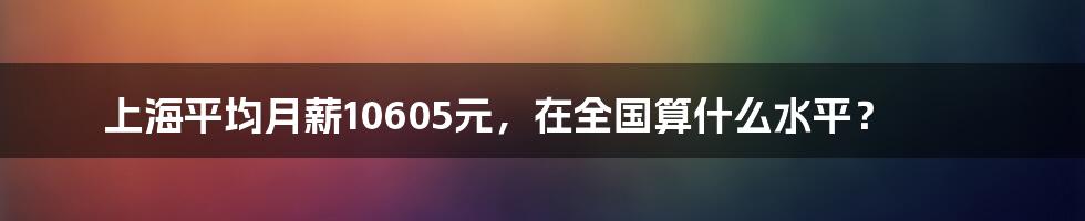 上海平均月薪10605元，在全国算什么水平？