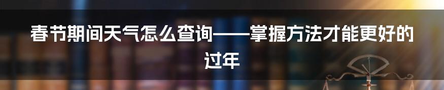 春节期间天气怎么查询——掌握方法才能更好的过年