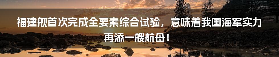 福建舰首次完成全要素综合试验，意味着我国海军实力再添一艘航母！