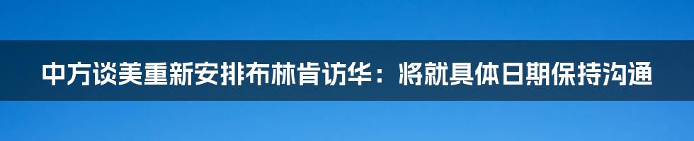 中方谈美重新安排布林肯访华：将就具体日期保持沟通