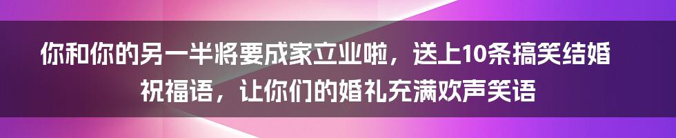 你和你的另一半将要成家立业啦，送上10条搞笑结婚祝福语，让你们的婚礼充满欢声笑语