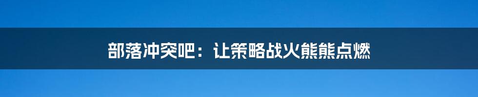 部落冲突吧：让策略战火熊熊点燃