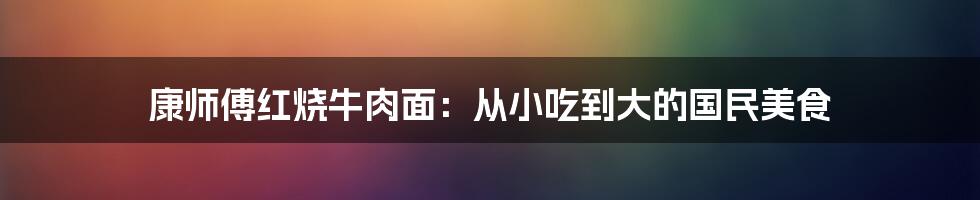 康师傅红烧牛肉面：从小吃到大的国民美食