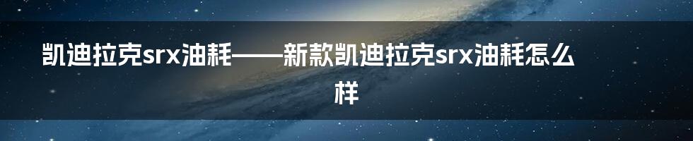 凯迪拉克srx油耗——新款凯迪拉克srx油耗怎么样