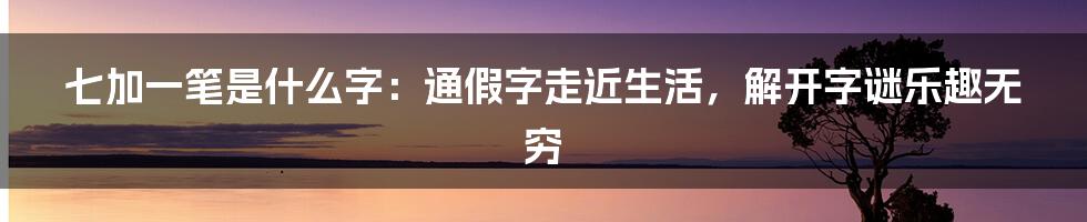 七加一笔是什么字：通假字走近生活，解开字谜乐趣无穷