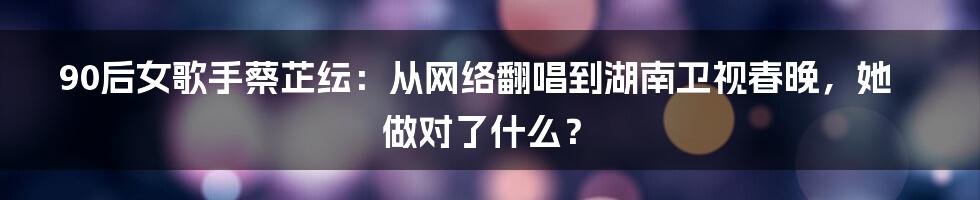 90后女歌手蔡芷纭：从网络翻唱到湖南卫视春晚，她做对了什么？