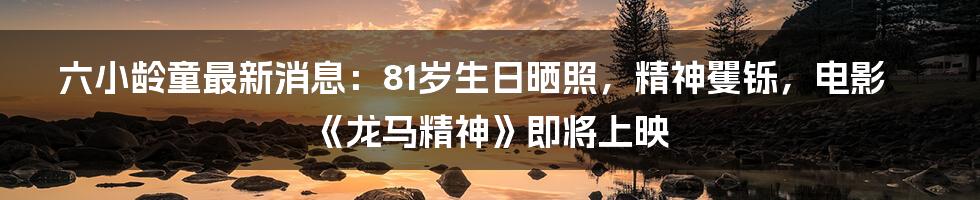 六小龄童最新消息：81岁生日晒照，精神矍铄，电影《龙马精神》即将上映