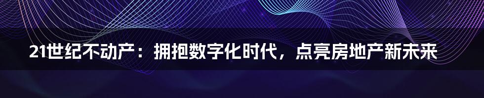 21世纪不动产：拥抱数字化时代，点亮房地产新未来