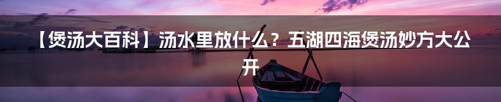 【煲汤大百科】汤水里放什么？五湖四海煲汤妙方大公开