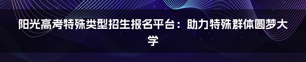 阳光高考特殊类型招生报名平台：助力特殊群体圆梦大学