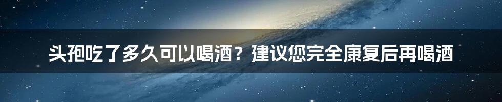 头孢吃了多久可以喝酒？建议您完全康复后再喝酒