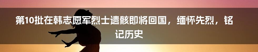 第10批在韩志愿军烈士遗骸即将回国，缅怀先烈，铭记历史