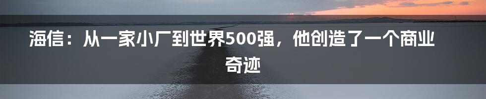 海信：从一家小厂到世界500强，他创造了一个商业奇迹