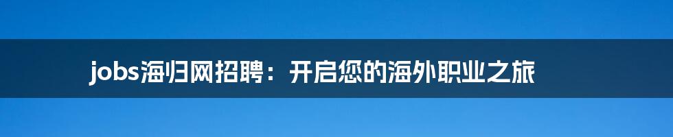 jobs海归网招聘：开启您的海外职业之旅