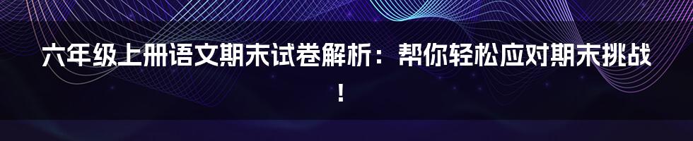 六年级上册语文期末试卷解析：帮你轻松应对期末挑战！