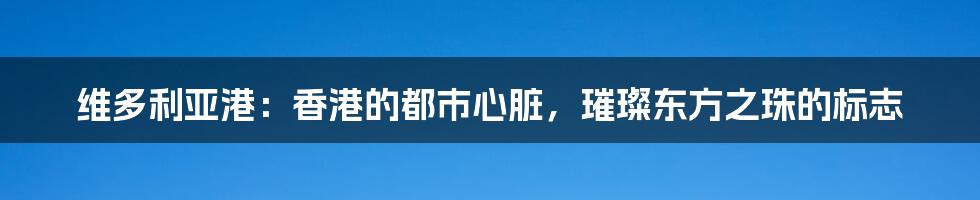 维多利亚港：香港的都市心脏，璀璨东方之珠的标志