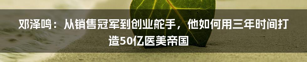 邓泽鸣：从销售冠军到创业舵手，他如何用三年时间打造50亿医美帝国