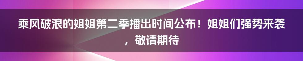 乘风破浪的姐姐第二季播出时间公布！姐姐们强势来袭，敬请期待