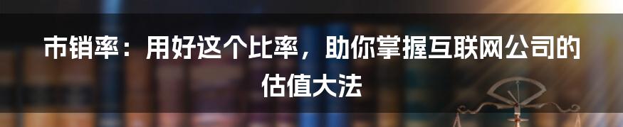 市销率：用好这个比率，助你掌握互联网公司的估值大法