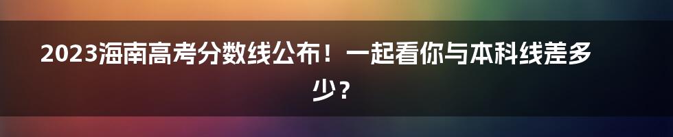 2023海南高考分数线公布！一起看你与本科线差多少？