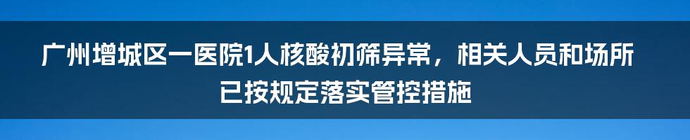 广州增城区一医院1人核酸初筛异常，相关人员和场所已按规定落实管控措施