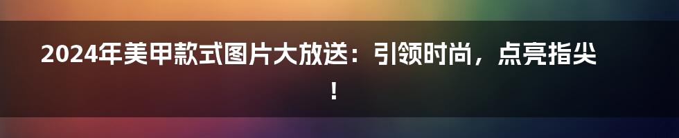 2024年美甲款式图片大放送：引领时尚，点亮指尖！