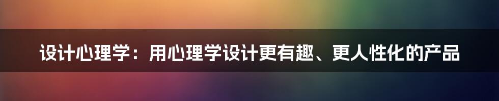 设计心理学：用心理学设计更有趣、更人性化的产品