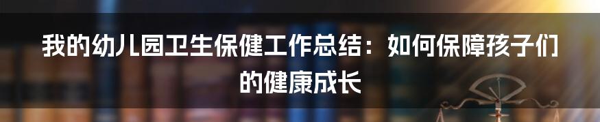 我的幼儿园卫生保健工作总结：如何保障孩子们的健康成长