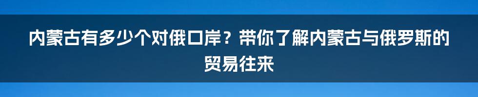 内蒙古有多少个对俄口岸？带你了解内蒙古与俄罗斯的贸易往来