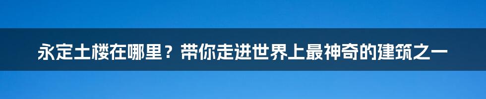 永定土楼在哪里？带你走进世界上最神奇的建筑之一