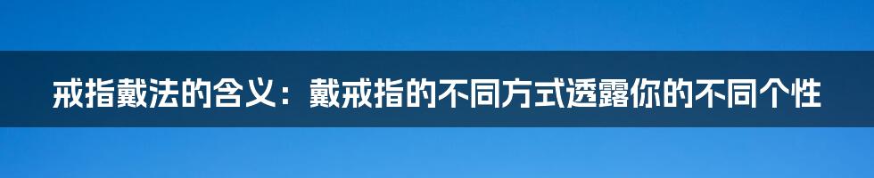 戒指戴法的含义：戴戒指的不同方式透露你的不同个性