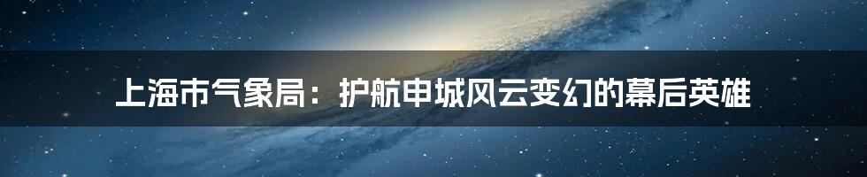 上海市气象局：护航申城风云变幻的幕后英雄