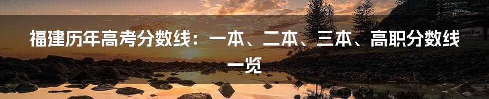 福建历年高考分数线：一本、二本、三本、高职分数线一览