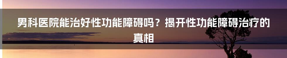 男科医院能治好性功能障碍吗？揭开性功能障碍治疗的真相