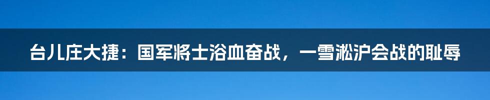 台儿庄大捷：国军将士浴血奋战，一雪淞沪会战的耻辱